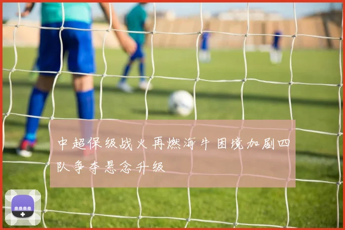 中超保级战火再燃海牛困境加剧四队争夺悬念升级
