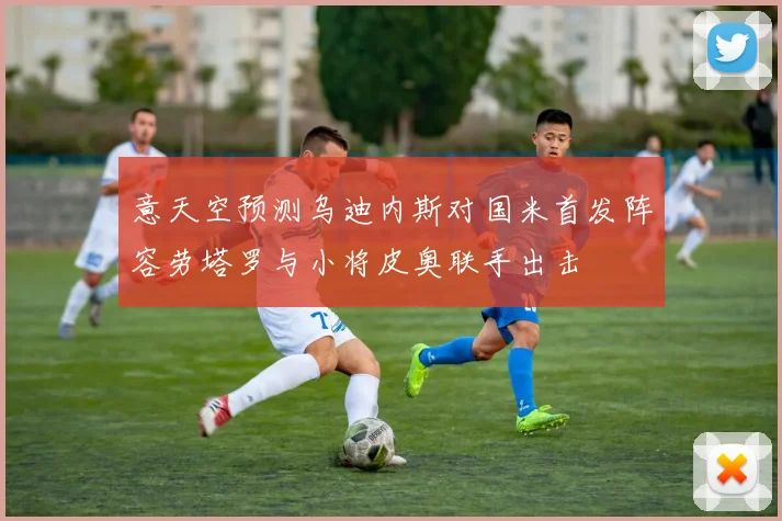 意天空预测乌迪内斯对国米首发阵容劳塔罗与小将皮奥联手出击