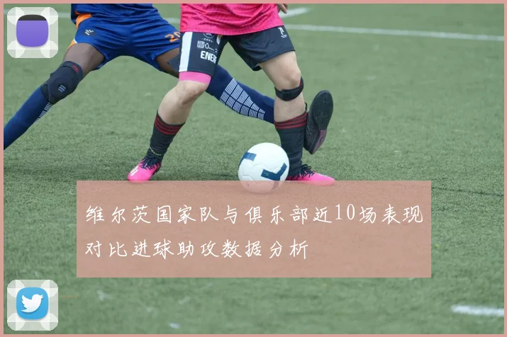 维尔茨国家队与俱乐部近10场表现对比进球助攻数据分析