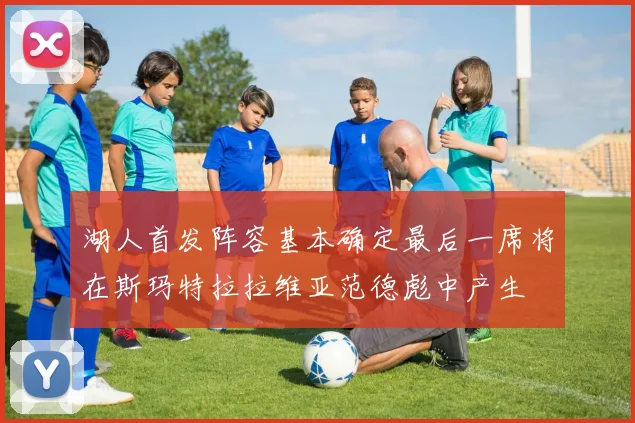 湖人首发阵容基本确定最后一席将在斯玛特拉拉维亚范德彪中产生